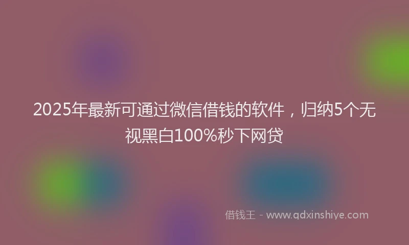 2025年最新可通过微信借钱的软件，归纳5个无视黑白100%秒下网贷