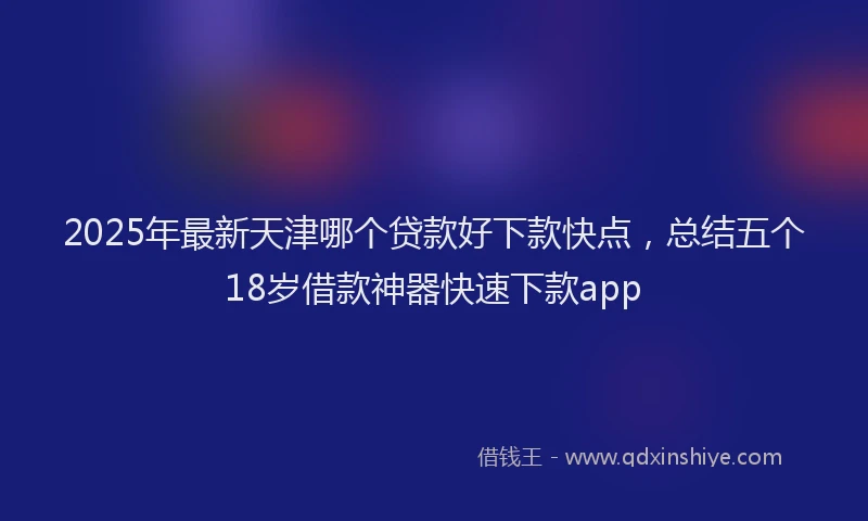 2025年最新天津哪个贷款好下款快点，总结五个18岁借款神器快速下款app