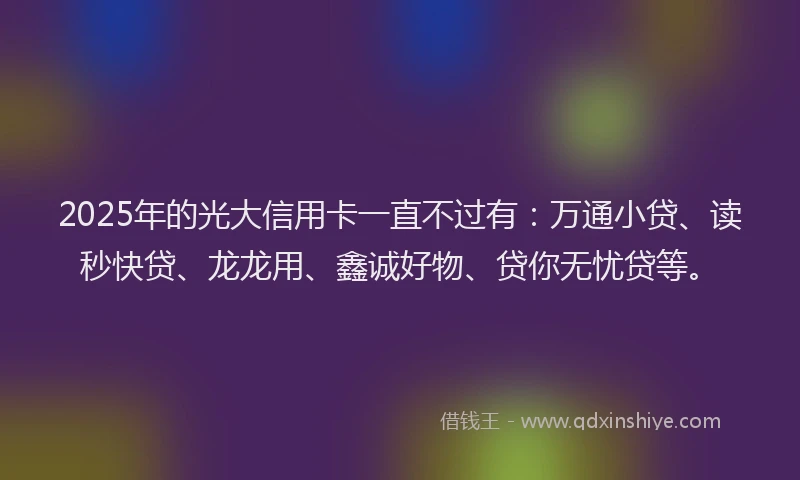 2025年的光大信用卡一直不过有：万通小贷、读秒快贷、龙龙用、鑫诚好物、贷你无忧贷等。