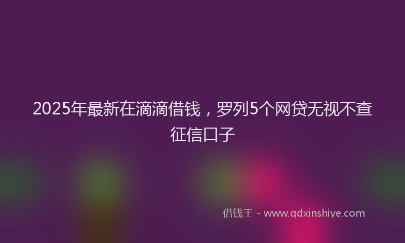 2025年最新在滴滴借钱，罗列5个网贷无视不查征信口子