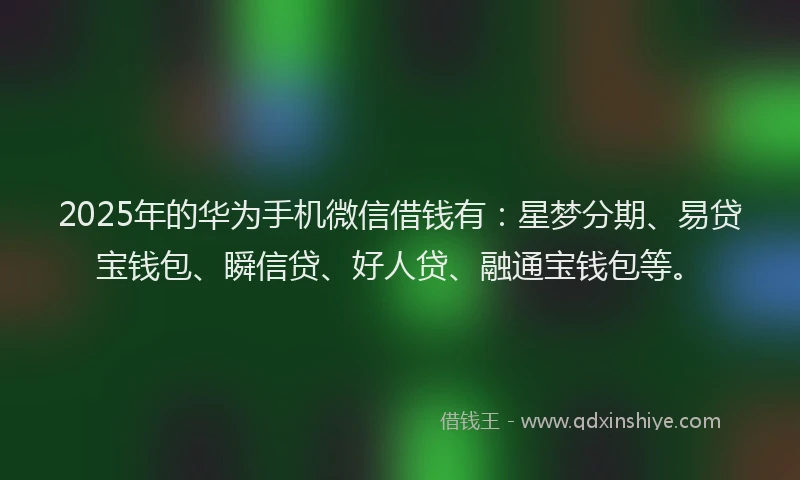 2025年的华为手机微信借钱有：星梦分期、易贷宝钱包、瞬信贷、好人贷、融通宝钱包等。