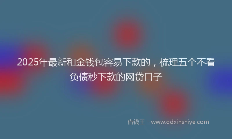 2025年最新和金钱包容易下款的，梳理五个不看负债秒下款的网贷口子