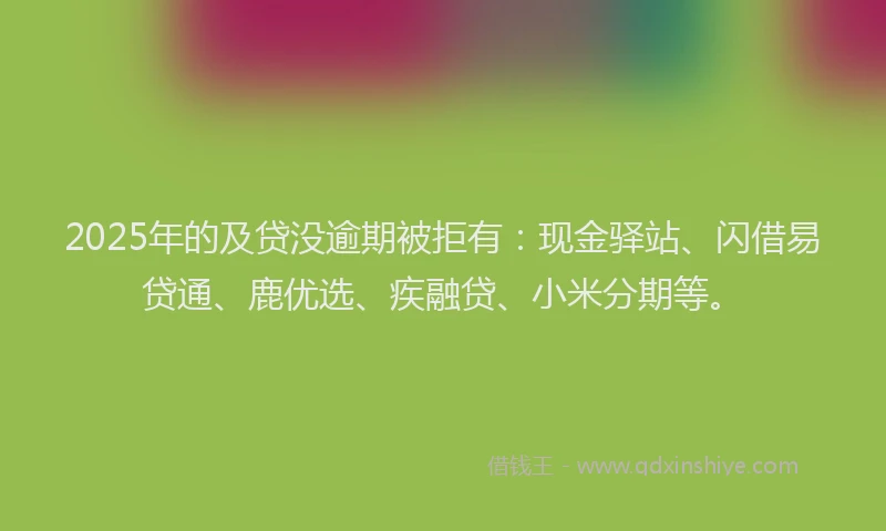 2025年的及贷没逾期被拒有：现金驿站、闪借易贷通、鹿优选、疾融贷、小米分期等。