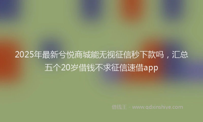 2025年最新兮悦商城能无视征信秒下款吗，汇总五个20岁借钱不求征信速借app
