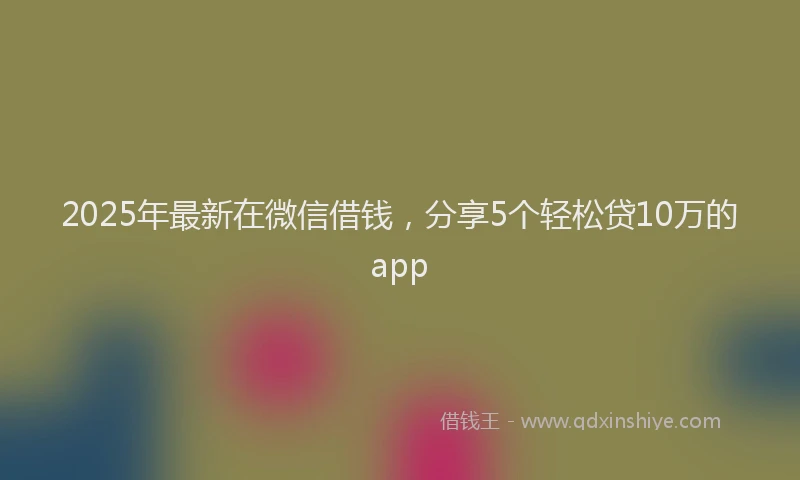 2025年最新在微信借钱，分享5个轻松贷10万的app