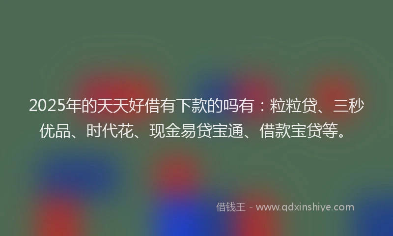 2025年的天天好借有下款的吗有：粒粒贷、三秒优品、时代花、现金易贷宝通、借款宝贷等。