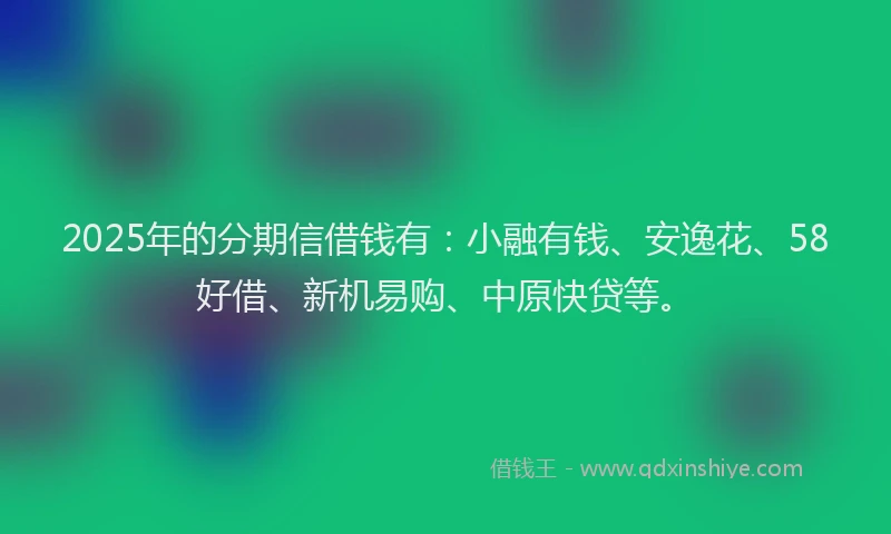 2025年的分期信借钱有：小融有钱、安逸花、58好借、新机易购、中原快贷等。