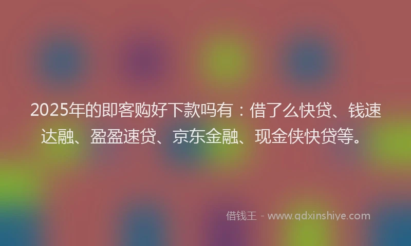 2025年的即客购好下款吗有：借了么快贷、钱速达融、盈盈速贷、京东金融、现金侠快贷等。