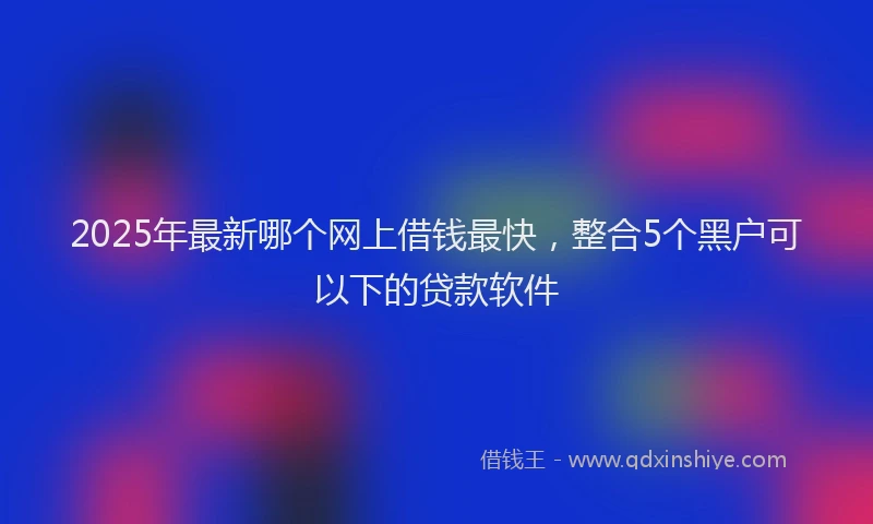 2025年最新哪个网上借钱最快，整合5个黑户可以下的贷款软件