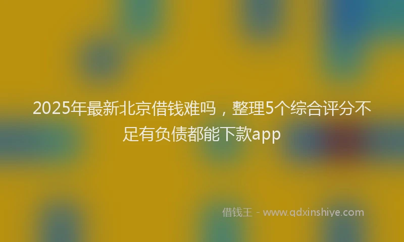 2025年最新北京借钱难吗，整理5个综合评分不足有负债都能下款app
