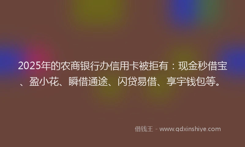 2025年的农商银行办信用卡被拒有：现金秒借宝、盈小花、瞬借通途、闪贷易借、享宇钱包等。