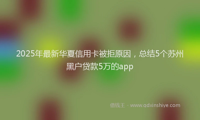 2025年最新华夏信用卡被拒原因，总结5个苏州黑户贷款5万的app
