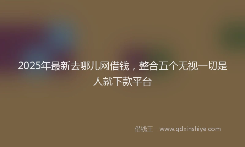 2025年最新去哪儿网借钱，整合五个无视一切是人就下款平台