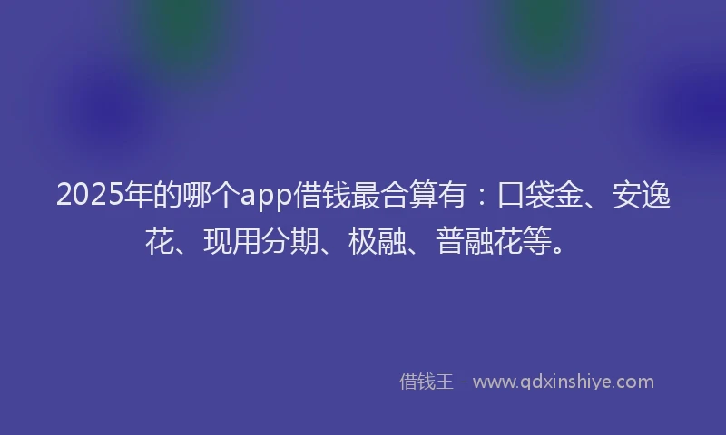 2025年的哪个app借钱最合算有：口袋金、安逸花、现用分期、极融、普融花等。
