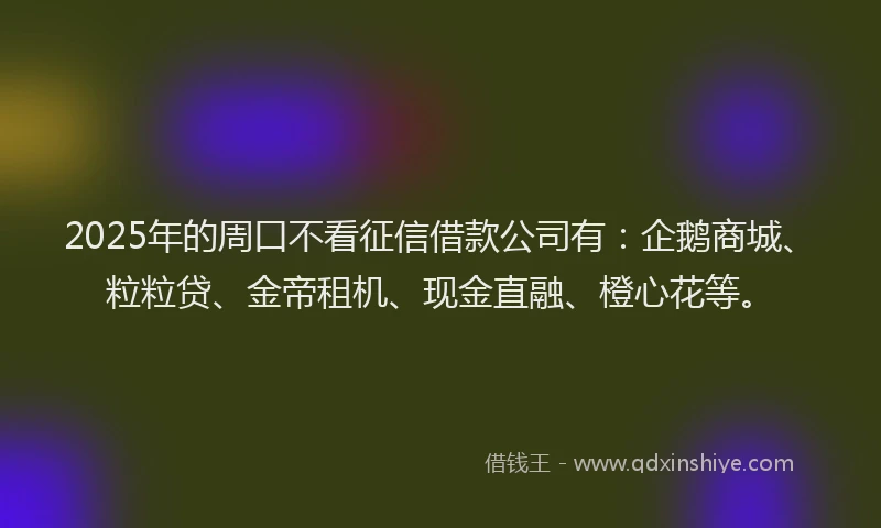2025年的周口不看征信借款公司有：企鹅商城、粒粒贷、金帝租机、现金直融、橙心花等。