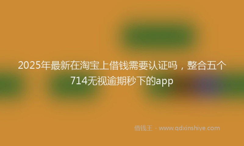 2025年最新在淘宝上借钱需要认证吗，整合五个714无视逾期秒下的app