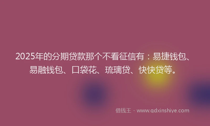 2025年的分期贷款那个不看征信有：易捷钱包、易融钱包、口袋花、琉璃贷、快快贷等。