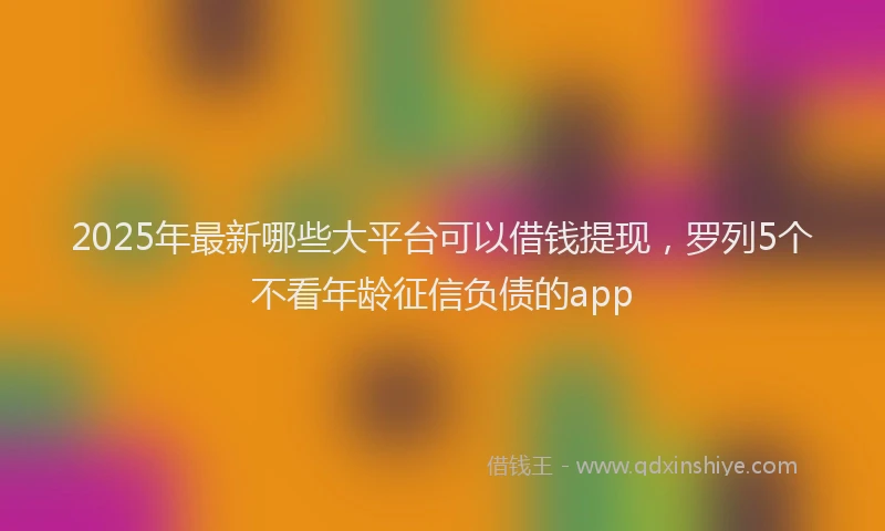 2025年最新哪些大平台可以借钱提现，罗列5个不看年龄征信负债的app