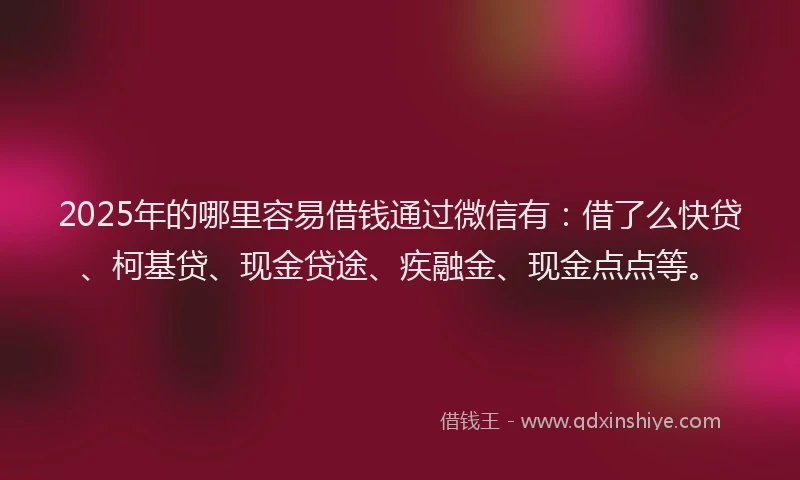 2025年的哪里容易借钱通过微信有：借了么快贷、柯基贷、现金贷途、疾融金、现金点点等。
