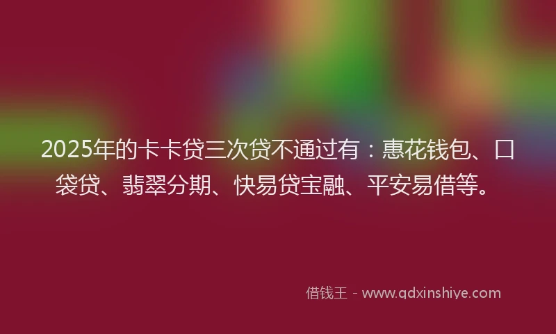 2025年的卡卡贷三次贷不通过有：惠花钱包、口袋贷、翡翠分期、快易贷宝融、平安易借等。