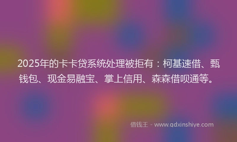 2025年的卡卡贷系统处理被拒有：柯基速借、甄钱包、现金易融宝、掌上信用、森森借呗通等。