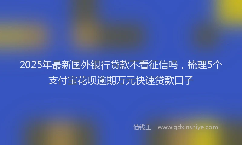 2025年最新国外银行贷款不看征信吗，梳理5个支付宝花呗逾期万元快速贷款口子