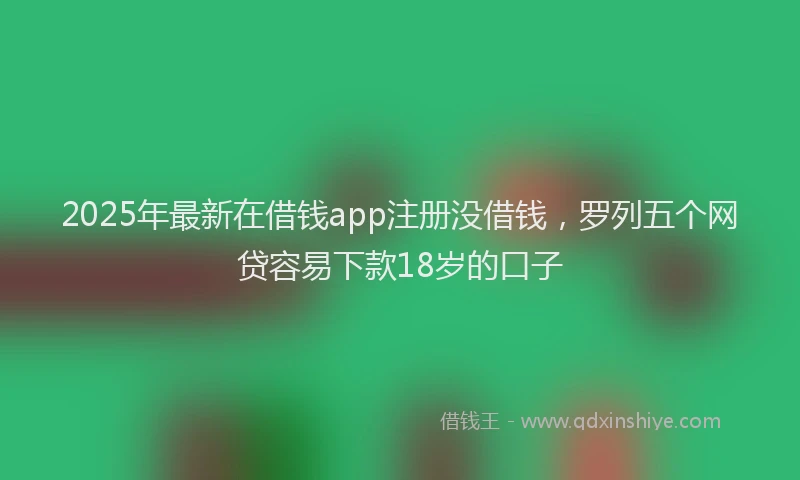 2025年最新在借钱app注册没借钱，罗列五个网贷容易下款18岁的口子