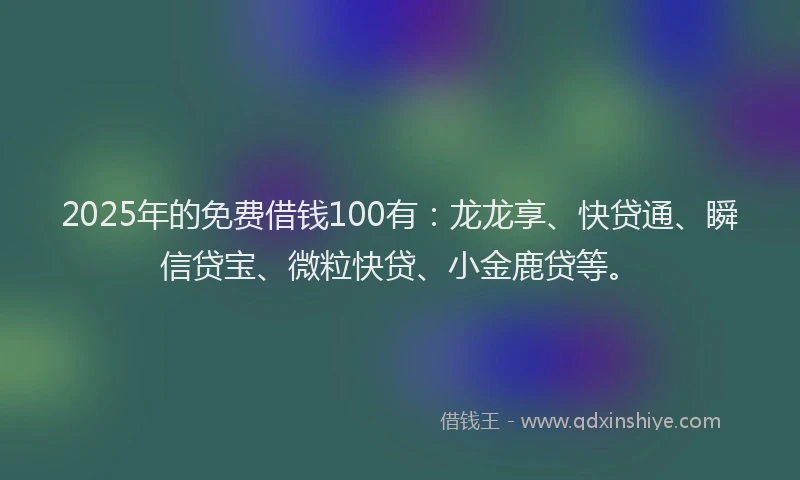 2025年的免费借钱100有：龙龙享、快贷通、瞬信贷宝、微粒快贷、小金鹿贷等。
