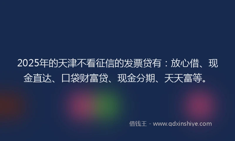 2025年的天津不看征信的发票贷有：放心借、现金直达、口袋财富贷、现金分期、天天富等。