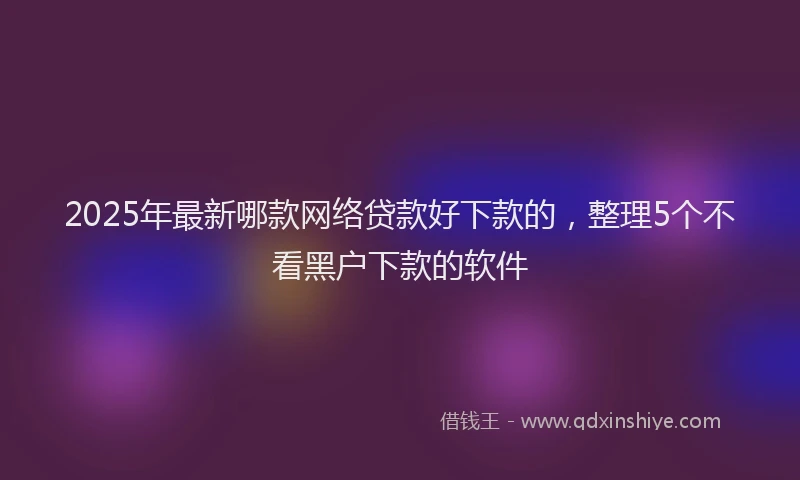 2025年最新哪款网络贷款好下款的，整理5个不看黑户下款的软件