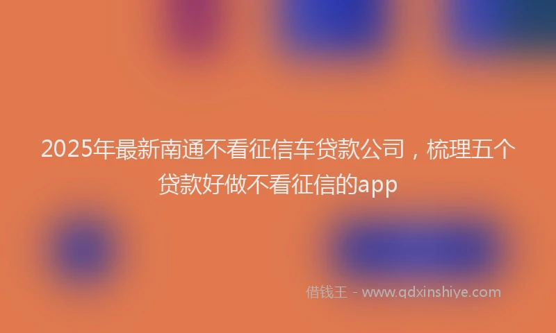 2025年最新南通不看征信车贷款公司，梳理五个贷款好做不看征信的app