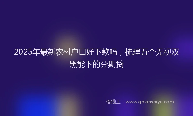 2025年最新农村户口好下款吗，梳理五个无视双黑能下的分期贷