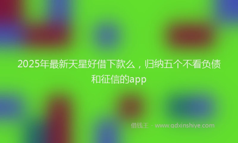 2025年最新天星好借下款么，归纳五个不看负债和征信的app