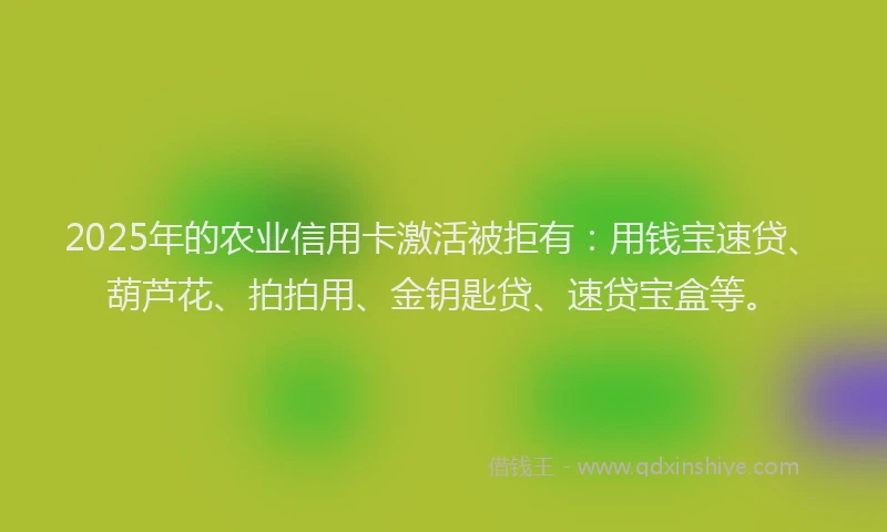 2025年的农业信用卡激活被拒有：用钱宝速贷、葫芦花、拍拍用、金钥匙贷、速贷宝盒等。