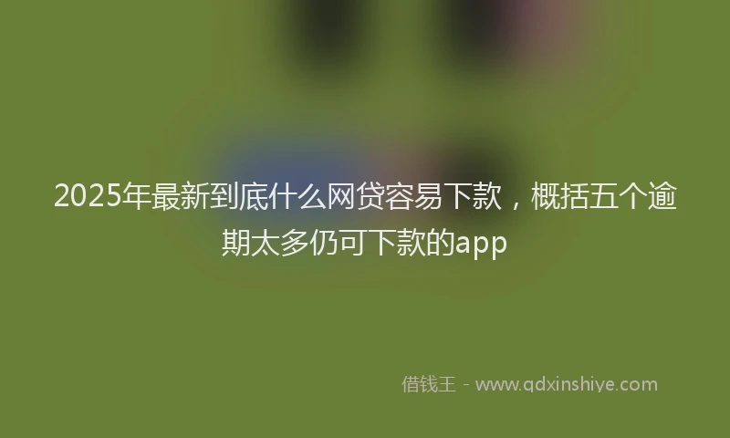 2025年最新到底什么网贷容易下款，概括五个逾期太多仍可下款的app