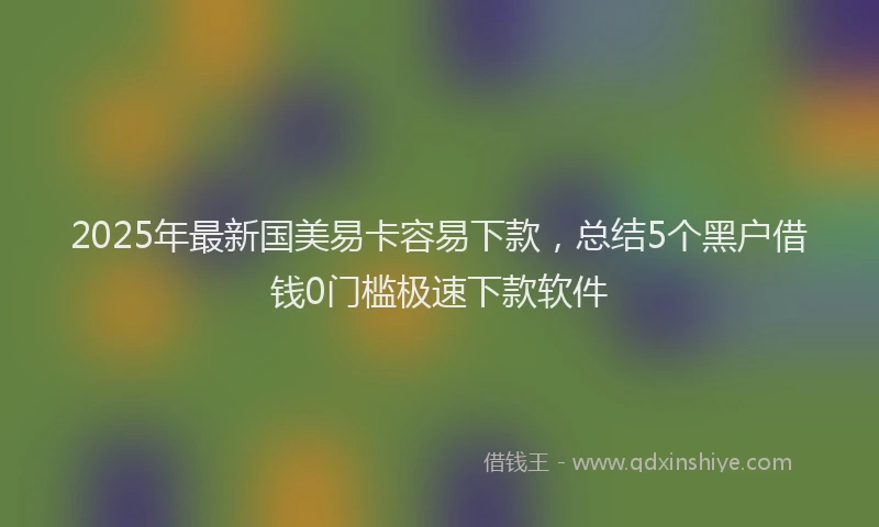 2025年最新国美易卡容易下款，总结5个黑户借钱0门槛极速下款软件