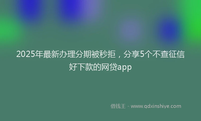 2025年最新办理分期被秒拒，分享5个不查征信好下款的网贷app