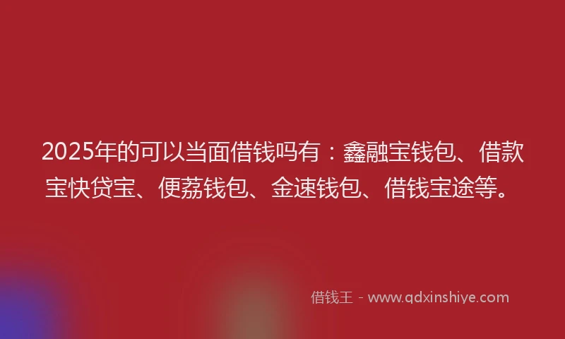 2025年的可以当面借钱吗有：鑫融宝钱包、借款宝快贷宝、便荔钱包、金速钱包、借钱宝途等。