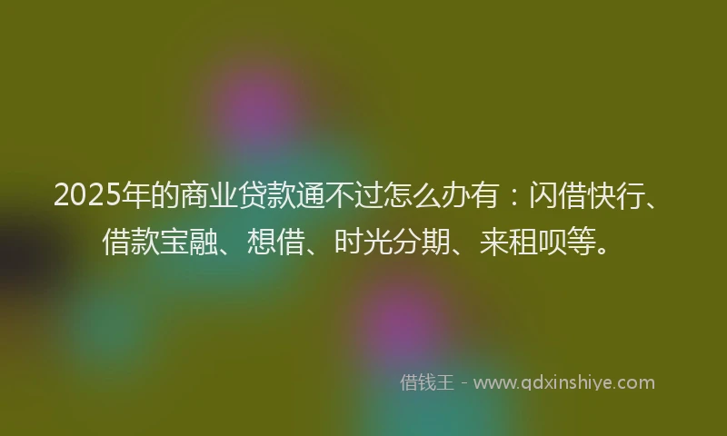 2025年的商业贷款通不过怎么办有：闪借快行、借款宝融、想借、时光分期、来租呗等。