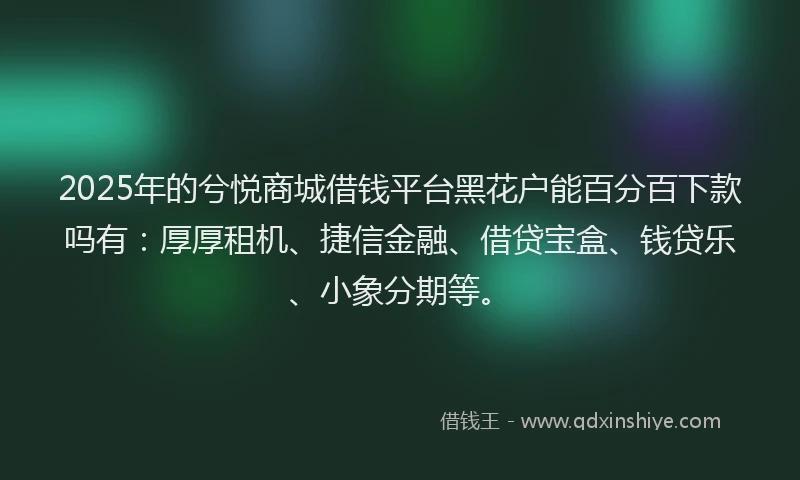 2025年的兮悦商城借钱平台黑花户能百分百下款吗有：厚厚租机、捷信金融、借贷宝盒、钱贷乐、小象分期等。