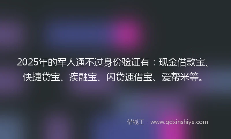 2025年的军人通不过身份验证有：现金借款宝、快捷贷宝、疾融宝、闪贷速借宝、爱帮米等。