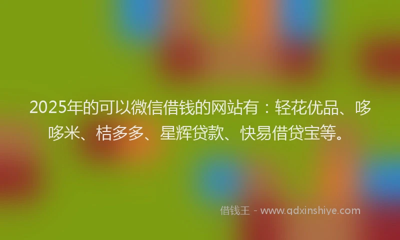 2025年的可以微信借钱的网站有：轻花优品、哆哆米、桔多多、星辉贷款、快易借贷宝等。