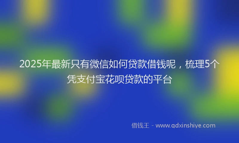 2025年最新只有微信如何贷款借钱呢，梳理5个凭支付宝花呗贷款的平台