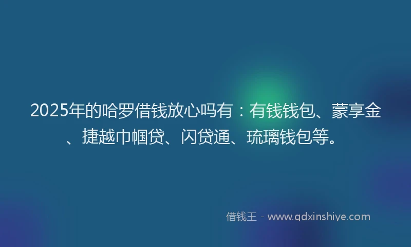 2025年的哈罗借钱放心吗有：有钱钱包、蒙享金、捷越巾帼贷、闪贷通、琉璃钱包等。