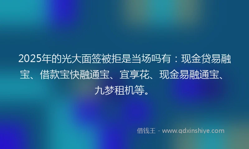 2025年的光大面签被拒是当场吗有：现金贷易融宝、借款宝快融通宝、宜享花、现金易融通宝、九梦租机等。