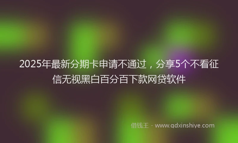 2025年最新分期卡申请不通过，分享5个不看征信无视黑白百分百下款网贷软件