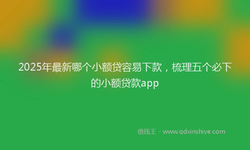2025年最新哪个小额贷容易下款，梳理五个必下的小额贷款app