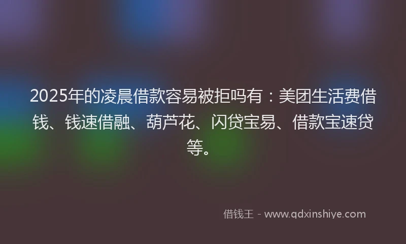 2025年的凌晨借款容易被拒吗有：美团生活费借钱、钱速借融、葫芦花、闪贷宝易、借款宝速贷等。
