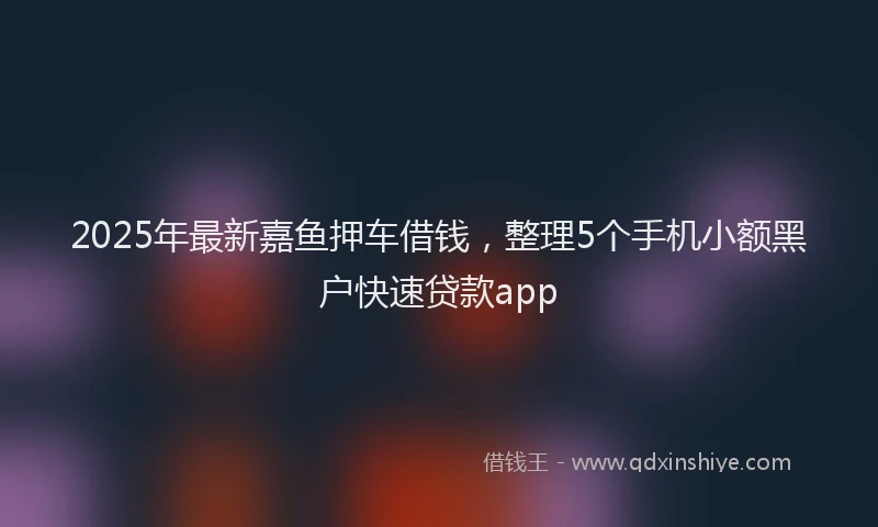 2025年最新嘉鱼押车借钱，整理5个手机小额黑户快速贷款app
