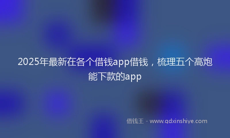 2025年最新在各个借钱app借钱，梳理五个高炮能下款的app